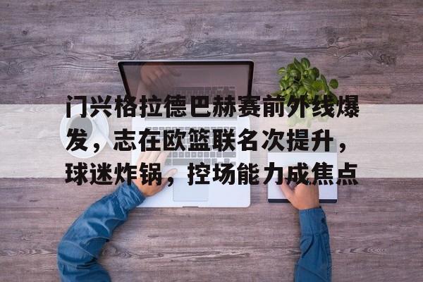 门兴格拉德巴赫赛前外线爆发,志在欧篮联名次提升,球迷炸锅,控场能力成焦点的简单介绍 门兴格拉德巴赫赛前外线爆发,志在欧篮联名次提升,球迷炸锅,控场能力成焦点的简单介绍