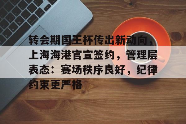开元棋牌-关于转会期国王杯传出新动向，上海海港官宣签约，管理层表态：赛场秩序良好，纪律约束更严格的信息